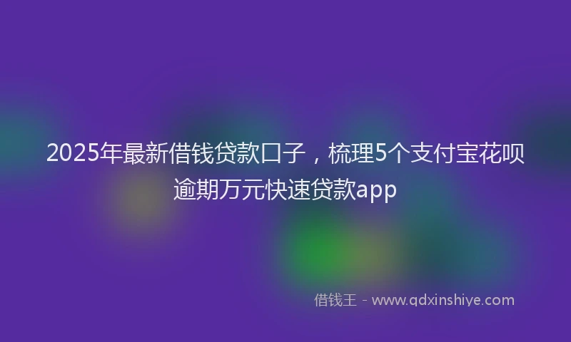 2025年最新借钱贷款口子，梳理5个支付宝花呗逾期万元快速贷款app
