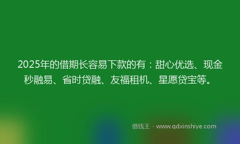 2025年的借期长容易下款的有：甜心优选、现金秒融易、省时贷融、友福租机、星愿贷宝等。