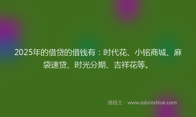 2025年的借贷的借钱有：时代花、小铭商城、麻袋速贷、时光分期、吉祥花等。