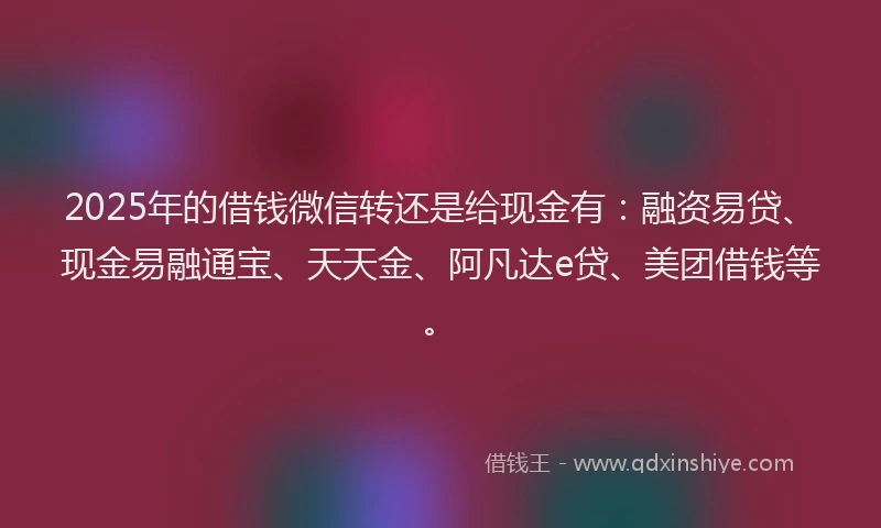 2025年的借钱微信转还是给现金有：融资易贷、现金易融通宝、天天金、阿凡达e贷、美团借钱等。