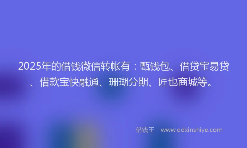 2025年的借钱微信转帐有：甄钱包、借贷宝易贷、借款宝快融通、珊瑚分期、匠也商城等。
