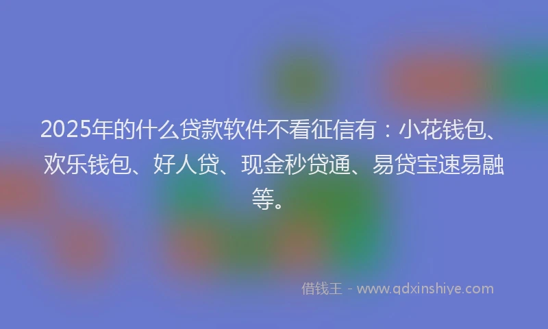 2025年的什么贷款软件不看征信有：小花钱包、欢乐钱包、好人贷、现金秒贷通、易贷宝速易融等。