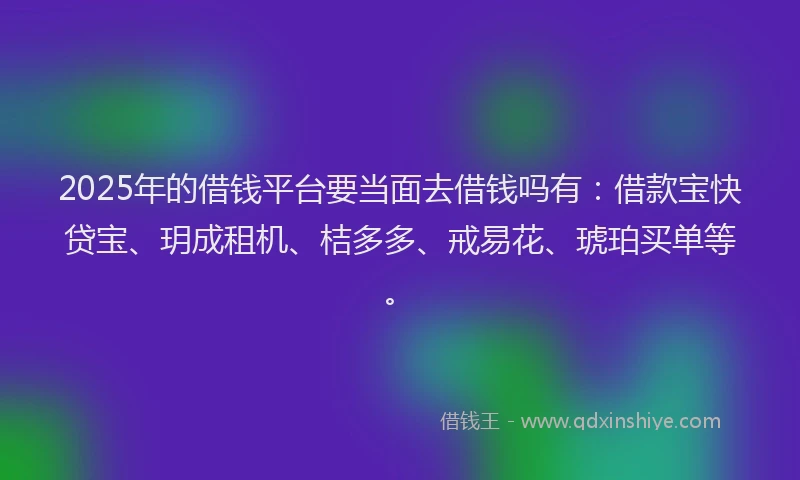 2025年的借钱平台要当面去借钱吗有：借款宝快贷宝、玥成租机、桔多多、戒易花、琥珀买单等。