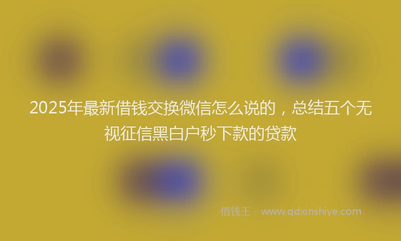 2025年最新借钱交换微信怎么说的，总结五个无视征信黑白户秒下款的贷款