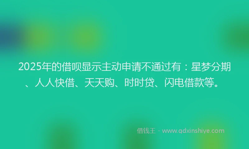 2025年的借呗显示主动申请不通过有：星梦分期、人人快借、天天购、时时贷、闪电借款等。