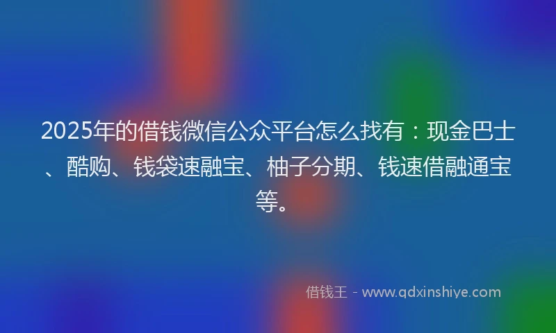 2025年的借钱微信公众平台怎么找有：现金巴士、酷购、钱袋速融宝、柚子分期、钱速借融通宝等。
