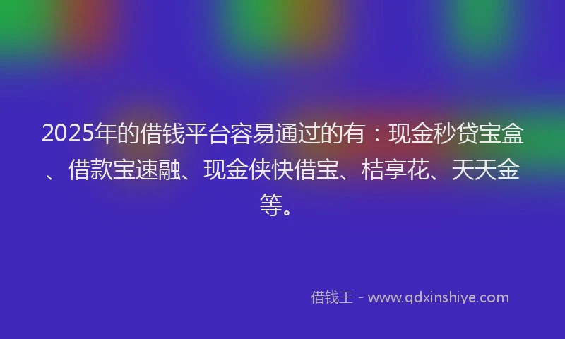 2025年的借钱平台容易通过的有：现金秒贷宝盒、借款宝速融、现金侠快借宝、桔享花、天天金等。