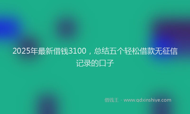 2025年最新借钱3100，总结五个轻松借款无征信记录的口子