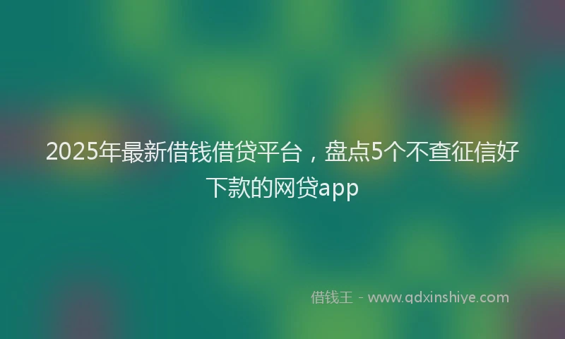 2025年最新借钱借贷平台，盘点5个不查征信好下款的网贷app