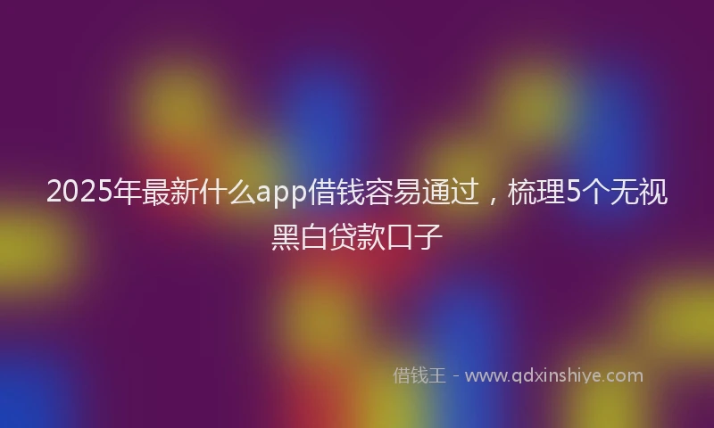 2025年最新什么app借钱容易通过，梳理5个无视黑白贷款口子