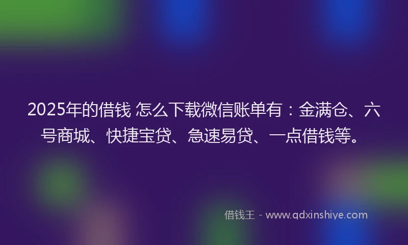 2025年的借钱 怎么下载微信账单有：金满仓、六号商城、快捷宝贷、急速易贷、一点借钱等。