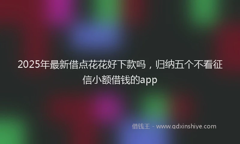 2025年最新借点花花好下款吗，归纳五个不看征信小额借钱的app