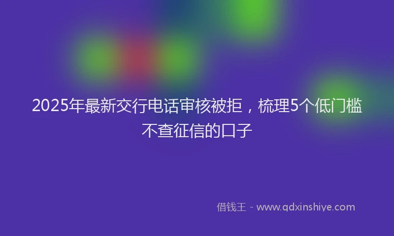 2025年最新交行电话审核被拒，梳理5个低门槛不查征信的口子