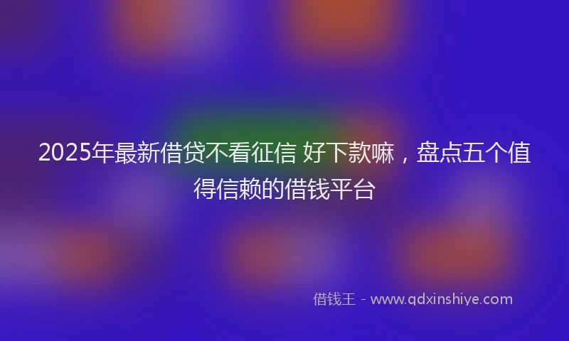 2025年最新借贷不看征信 好下款嘛，盘点五个值得信赖的借钱平台