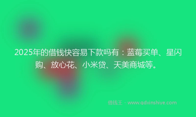 2025年的借钱快容易下款吗有：蓝莓买单、星闪购、放心花、小米贷、天美商城等。