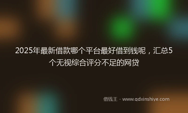 2025年最新借款哪个平台最好借到钱呢，汇总5个无视综合评分不足的网贷