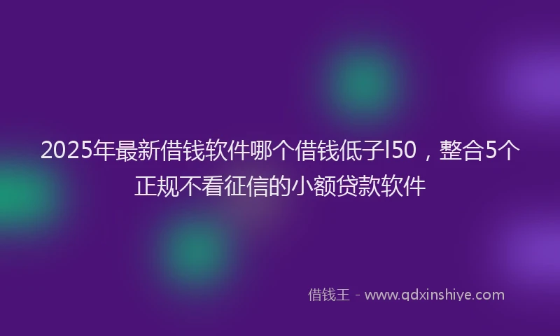 2025年最新借钱软件哪个借钱低子l50，整合5个正规不看征信的小额贷款软件