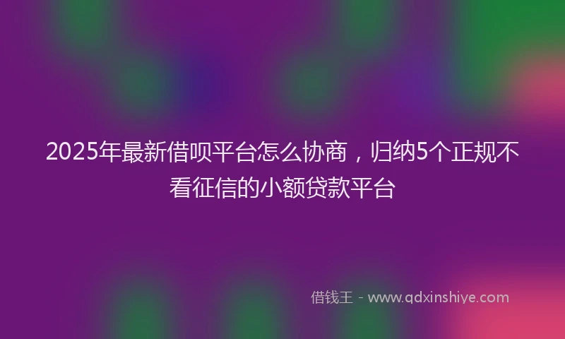 2025年最新借呗平台怎么协商，归纳5个正规不看征信的小额贷款平台