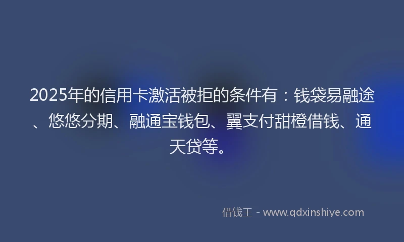 2025年的信用卡激活被拒的条件有：钱袋易融途、悠悠分期、融通宝钱包、翼支付甜橙借钱、通天贷等。