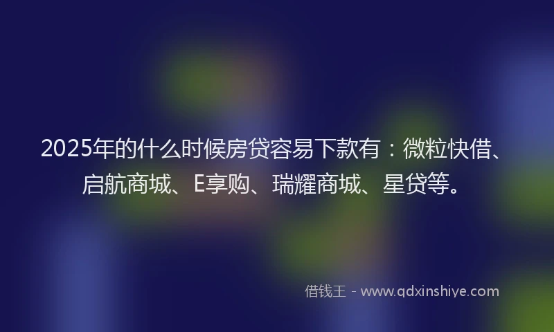 2025年的什么时候房贷容易下款有：微粒快借、启航商城、E享购、瑞耀商城、星贷等。