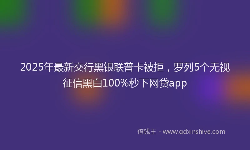 2025年最新交行黑银联普卡被拒，罗列5个无视征信黑白100%秒下网贷app