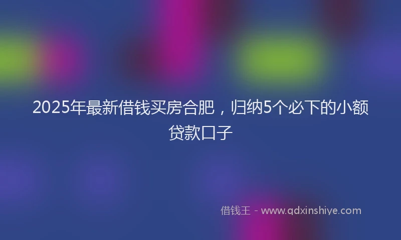2025年最新借钱买房合肥，归纳5个必下的小额贷款口子
