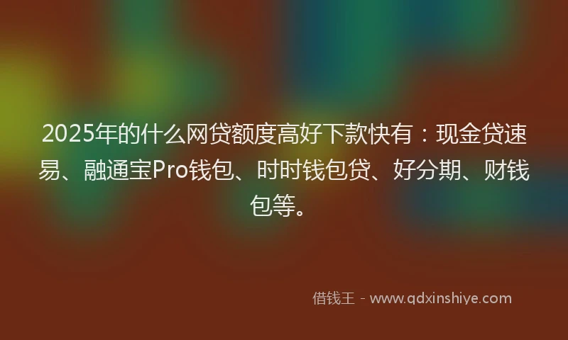 2025年的什么网贷额度高好下款快有：现金贷速易、融通宝Pro钱包、时时钱包贷、好分期、财钱包等。