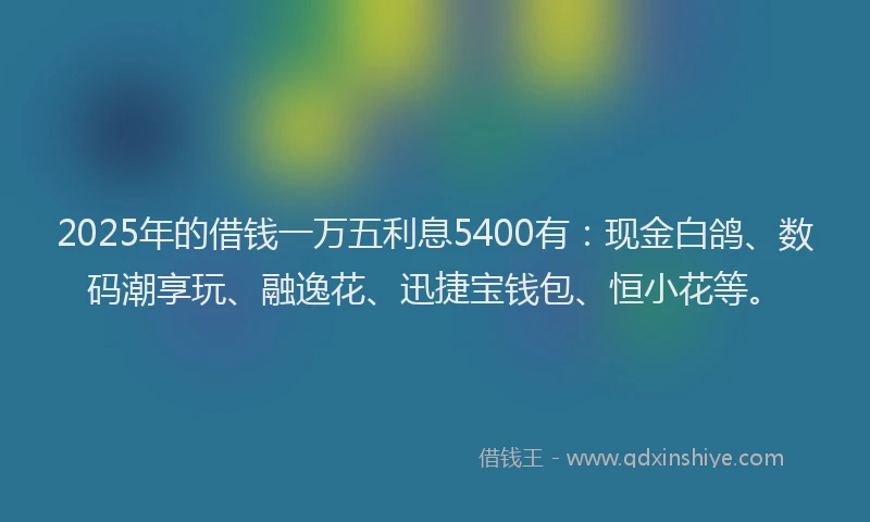 2025年的借钱一万五利息5400有：现金白鸽、数码潮享玩、融逸花、迅捷宝钱包、恒小花等。
