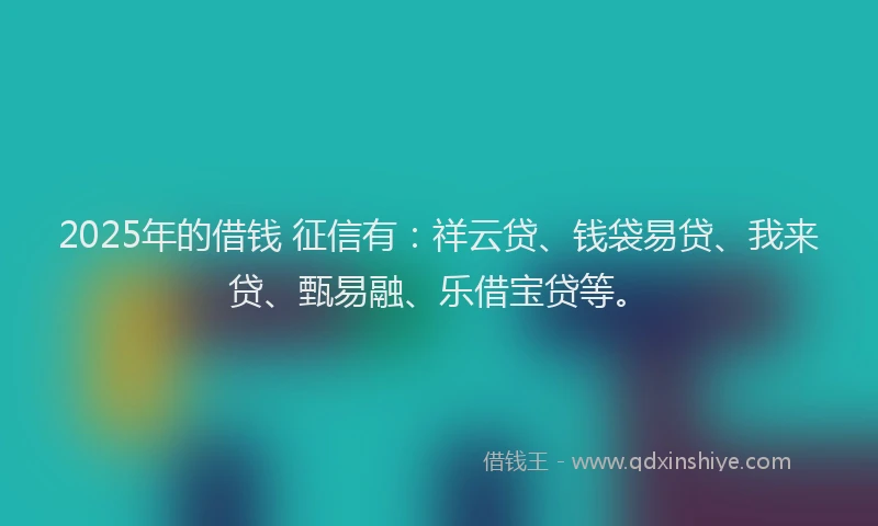 2025年的借钱 征信有：祥云贷、钱袋易贷、我来贷、甄易融、乐借宝贷等。