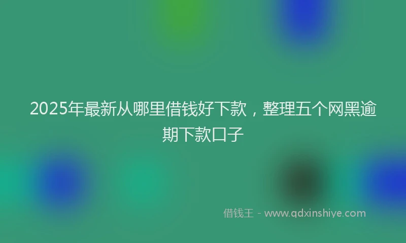 2025年最新从哪里借钱好下款，整理五个网黑逾期下款口子
