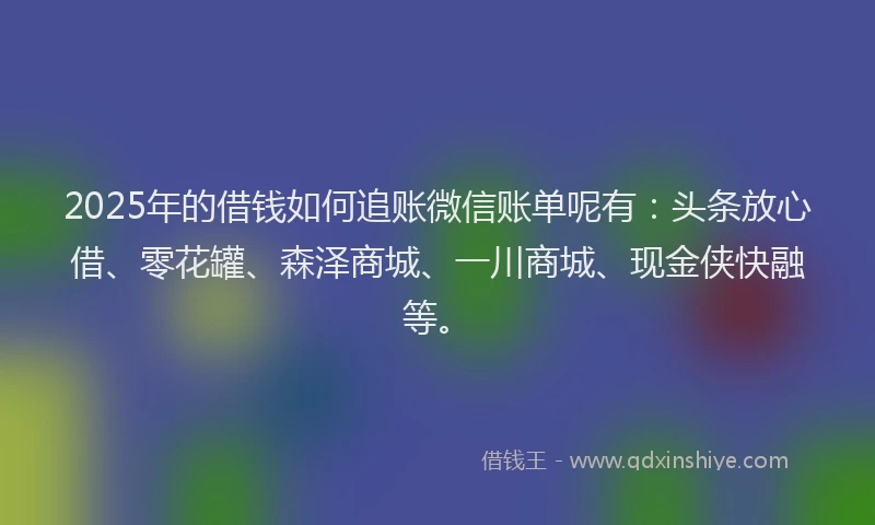 2025年的借钱如何追账微信账单呢有：头条放心借、零花罐、森泽商城、一川商城、现金侠快融等。