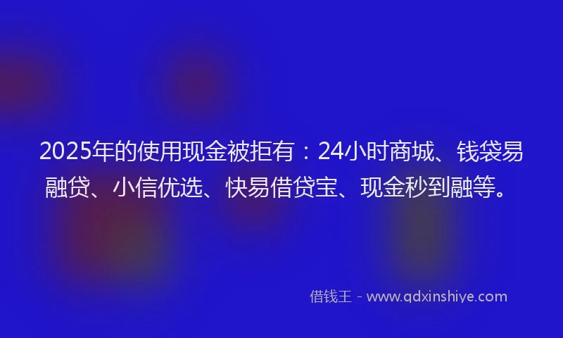2025年的使用现金被拒有：24小时商城、钱袋易融贷、小信优选、快易借贷宝、现金秒到融等。