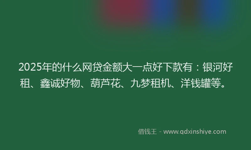 2025年的什么网贷金额大一点好下款有：银河好租、鑫诚好物、葫芦花、九梦租机、洋钱罐等。