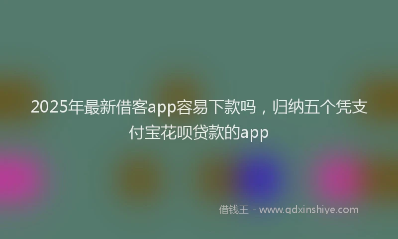 2025年最新借客app容易下款吗，归纳五个凭支付宝花呗贷款的app
