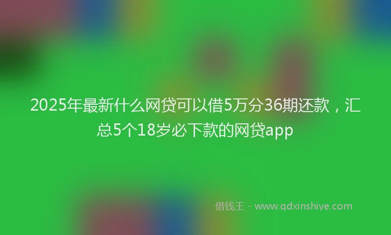 2025年最新什么网贷可以借5万分36期还款，汇总5个18岁必下款的网贷app