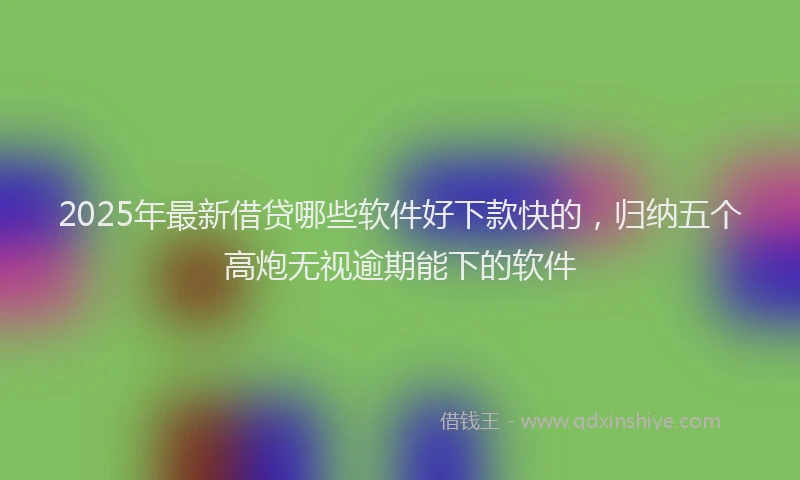 2025年最新借贷哪些软件好下款快的，归纳五个高炮无视逾期能下的软件