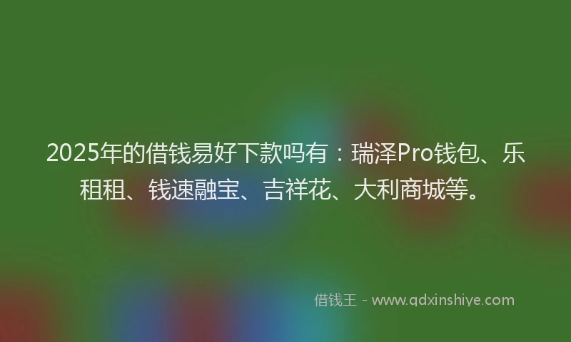 2025年的借钱易好下款吗有：瑞泽Pro钱包、乐租租、钱速融宝、吉祥花、大利商城等。