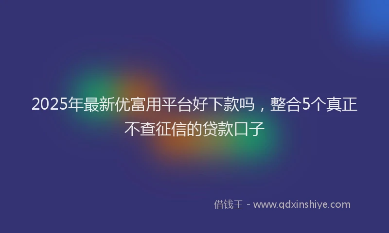 2025年最新优富用平台好下款吗，整合5个真正不查征信的贷款口子