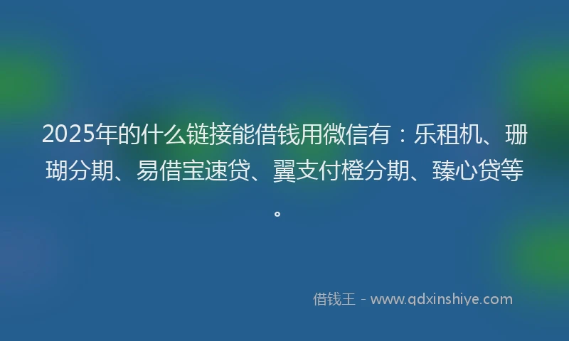 2025年的什么链接能借钱用微信有：乐租机、珊瑚分期、易借宝速贷、翼支付橙分期、臻心贷等。