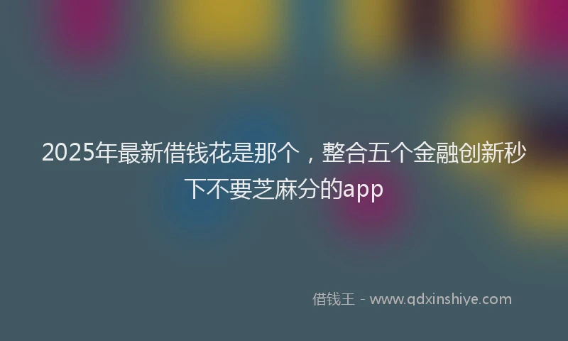 2025年最新借钱花是那个，整合五个金融创新秒下不要芝麻分的app
