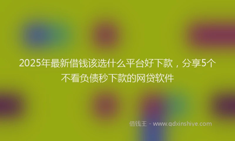 2025年最新借钱该选什么平台好下款，分享5个不看负债秒下款的网贷软件