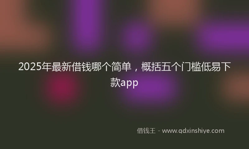 2025年最新借钱哪个简单，概括五个门槛低易下款app