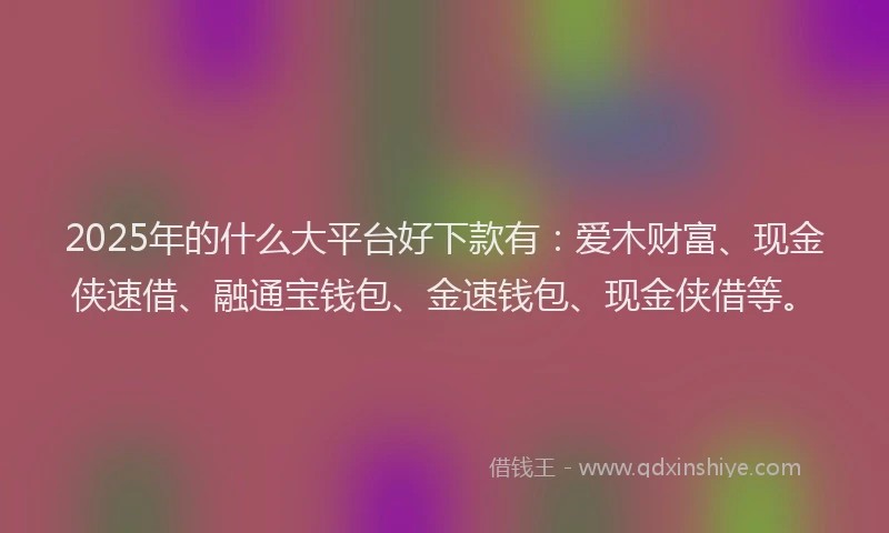 2025年的什么大平台好下款有：爱木财富、现金侠速借、融通宝钱包、金速钱包、现金侠借等。