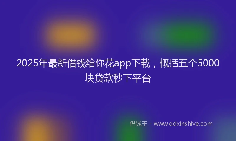 2025年最新借钱给你花app下载，概括五个5000块贷款秒下平台