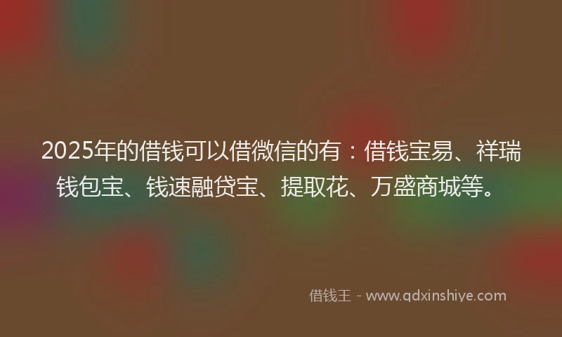2025年的借钱可以借微信的有：借钱宝易、祥瑞钱包宝、钱速融贷宝、提取花、万盛商城等。