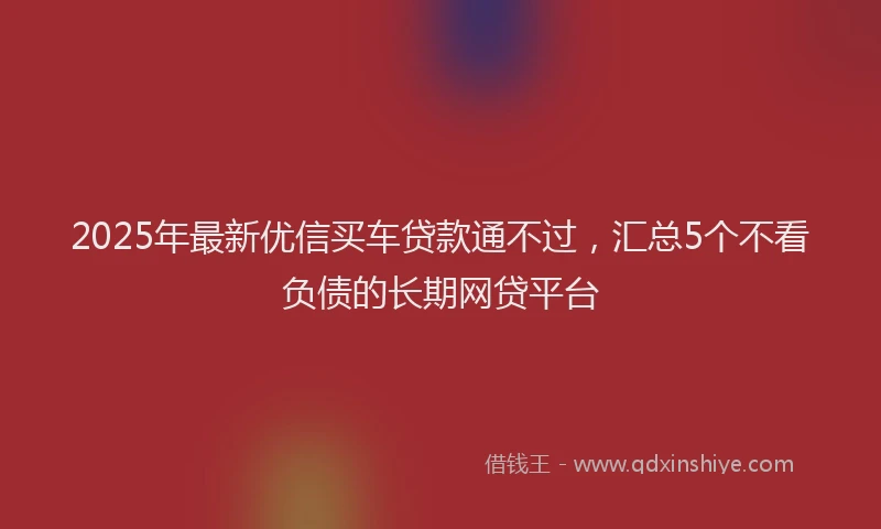 2025年最新优信买车贷款通不过，汇总5个不看负债的长期网贷平台