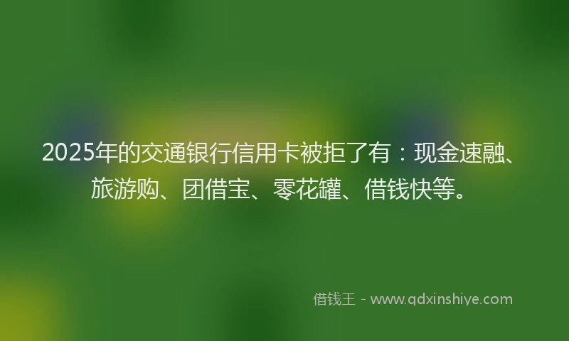 2025年的交通银行信用卡被拒了有：现金速融、旅游购、团借宝、零花罐、借钱快等。