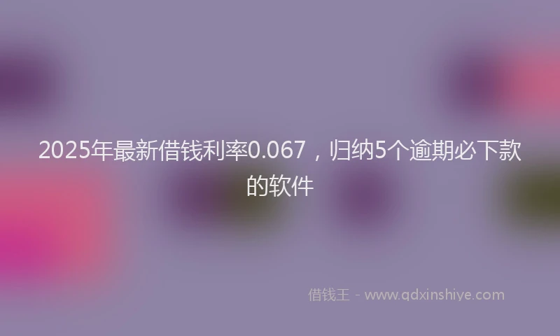 2025年最新借钱利率0.067，归纳5个逾期必下款的软件