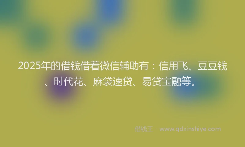 2025年的借钱借着微信辅助有：信用飞、豆豆钱、时代花、麻袋速贷、易贷宝融等。