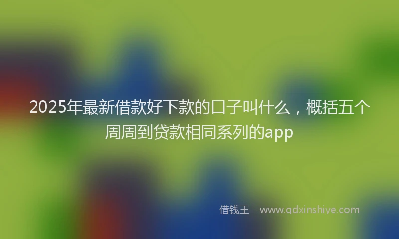 2025年最新借款好下款的口子叫什么，概括五个周周到贷款相同系列的app